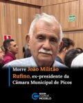 O ex-presidente da Câmara Municipal de Picos, João Militão Rufino, faleceu na tarde desta sexta-feira, 3 de julho, deixando familiares, amigos e a classe política do município consternados. João Militão também exerceu o mandato de vereador e marcou sua trajetória pública pela atuação no Legislativo picoense, onde presidiu a Casa e contribuiu para o fortalecimento das atividades parlamentares.

Ao longo de sua vida pública, João Militão Rufino foi reconhecido pelo compromisso com o serviço prestado à população de Picos. Sua atuação como parlamentar e presidente da Câmara fez com que se tornasse uma das figuras conhecidas da política municipal, deixando um legado de dedicação à vida pública.

Diversas manifestações de pesar foram divulgadas após a confirmação de seu falecimento. Em nota, autoridades municipais prestaram solidariedade à família, especialmente ao vereador João Rufino Filho (Joãozinho), à secretária Layane Rufino e ao coordenador Lucas Rufino, desejando força e conforto neste momento de luto.

Em razão da morte do ex-presidente do Legislativo, a Câmara Municipal de Picos informou o cancelamento da solenidade de inauguração da reforma e modernização da sede da Casa, que aconteceria na tarde desta sexta-feira (03). A Presidência destacou que a decisão foi tomada em respeito à memória de João Militão Rufino e em solidariedade aos seus familiares. Fonte: Folha Atual