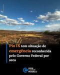 O município de Pio IX, no Piauí, teve a situação de emergência reconhecida pelo Governo Federal em razão da seca. O reconhecimento foi oficializado pela Defesa Civil Nacional em portaria publicada no Diário Oficial da União desta quinta-feira (13).

Pio IX está entre 20 municípios brasileiros que tiveram novos reconhecimentos federais devido a desastres. No caso da cidade piauiense, a classificação é de seca, caracterizada por um período de ausência de chuvas mais prolongado do que a estiagem.

Além de Pio IX, Itaú, no Rio Grande do Norte, também teve situação de emergência reconhecida por seca. Outros municípios de Alagoas, Bahia, Ceará, Minas Gerais, Paraíba e Sergipe receberam o reconhecimento devido à estiagem.

A medida permite que Pio IX solicite recursos do Ministério da Integração e do Desenvolvimento Regional (MIDR) para ações de defesa civil destinadas ao enfrentamento dos efeitos da seca. Fonte: Cidade Verde