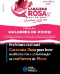 A Prefeitura de Picos, através da SEMTAS (Secretaria Municipal de Trabalho e Assistência Social), em parceria com o Life Institute, promoverá a partir desta terça-feira (28), a 1ª edição da Caravana Rosa nos Bairros.

Com o tema: “O cuidado vai até você” e o lema: “Mais informação, direitos, acolhimento, mais mulheres fortes!”, a ação tem como objetivo aproximar os serviços de orientação e suporte da comunidade feminina local.

A programação oficial terá início no dia 28 de outubro, dividida em dois momentos. Pela manhã, às 08h30, a Caravana estará no CRAS (Centro de Referência de Assistência Social), do Conjunto Habitacional Luiza Gomes de Medeiros, que é mais conhecido com Bairro Morada Nova.

Já no período da noite, às 18h00, as atividades serão direcionadas para o Bairro São Vicente, na Rua São Vicente de Paula, nº 46.

Dando continuidade ao cronograma, na quinta-feira (29), a iniciativa passará pelo Bairro Parque da Exposição, com atendimento às 08h30 no CRAS do Bairro. No mesmo dia, só que às 18h00, o evento será realizado na Praça Maria Hosana Luz, no Bairro Pedrinhas.

O encerramento das mobilizações do mês de outubro acontecerá no próximo sábado (31), no Complexo Esportivo do Conjunto Habitacional Petrônio Portela, que é mais conhecido como Bairro Cohab, a partir as 18h00.

A administração municipal convida todas as mulheres a participarem das atividades, que buscam fortalecer a rede de apoio e garantir maior acesso a direitos fundamentais no município.