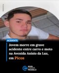 Um grave acidente de trânsito registrado na madrugada desta sexta-feira (31) resultou na morte de um jovem de 18 anos na BR-316, na Avenida Anísio da Luz, nas proximidades do Centro Estadual de Tempo Integral (Ceti) Marcos Parente, no bairro Ipueiras, em Picos.

De acordo com o Boletim de Ocorrência da 1ª Companhia Independente de Policiamento de Trânsito (CITRAN), a colisão aconteceu por volta das 4h e envolveu um automóvel VW/Fox vermelho e uma motocicleta Honda XRE 300 ABS.

A vítima foi identificada como Manoel Balduino da Conceição Santos, de 18 anos, natural de Sussuapara. Conforme o registro policial, ele conduzia a motocicleta e morreu ainda no local do acidente.

Segundo o relato do condutor do carro à Polícia Militar, ele seguia pela Avenida Anísio da Luz, no sentido Centro–Ipueiras, quando a motocicleta, que trafegava no sentido contrário, teria invadido a pista ao realizar uma curva, ocasionando a colisão na lateral esquerda do veículo. O motociclista perdeu o controle da direção e caiu sobre a via.

O Serviço de Atendimento Móvel de Urgência (SAMU) foi acionado e constatou o óbito da vítima no local. A Perícia Criminal também esteve na ocorrência para realizar os procedimentos necessários.

Ainda conforme o boletim, o motorista do automóvel realizou o teste do bafômetro, que apresentou resultado negativo para ingestão de álcool (0,00 mg/L). Após os procedimentos, a motocicleta foi entregue ao pai da vítima, enquanto o carro foi liberado ao respectivo condutor. Fonte: Cidades na Net