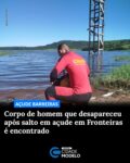 O corpo de Antônio Rafael dos Santos Andrade foi encontrado na tarde desta segunda-feira (27), após ele desaparecer ao saltar da escadaria do Açude Barreiras, no município de Fronteiras, a cerca de 410 km de Teresina.

De acordo com o Corpo de Bombeiros, o corpo foi localizado por mergulhadores a aproximadamente 20 metros do ponto de onde a vítima teria pulado, em uma profundidade de cerca de 10 metros.

Antônio desapareceu na tarde deste domingo (26), após saltar da parte mais alta da estrutura. Os Bombeiros foram acionados por volta das 19h e, devido ao horário, as buscas foram iniciadas na manhã desta segunda-feira (27), com a atuação de mergulhadores no local.

Após o resgate, o corpo foi entregue à Polícia Militar do Piauí, que ficou responsável por acionar os órgãos competentes.

Segundo o prefeito de Fronteiras, Eudes Ribeiro, a estrutura de onde ocorreu o salto tem cerca de 39 metros de altura, e o ponto onde o homem caiu possui aproximadamente 13 metros de profundidade.

Ainda de acordo com o gestor, o homem teria pulado uma primeira vez, momento que foi filmado por populares, e, na segunda tentativa, não retornou à superfície.

“Ele deu o primeiro pulo, deu certo. No segundo, ele pulou e já não voltou mais. Aquele vídeo é do primeiro pulo. Ele deu o primeiro e filmaram, no segundo, eles não filmaram”, explicou.

O prefeito também afirmou que o local é frequentemente utilizado por moradores para banho.

“É de costume as pessoas usarem o local para banho e pular de lá. Já tivemos afogamento no açude, mas, nessa condição de pular dessa altura da galeria, é o primeiro”, disse o gestor. Fonte: Cidade Verde