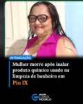 Uma mulher identificada como Antônia Arrais, de 46 anos, morreu após sofrer uma intoxicação por substâncias químicas enquanto limpava o banheiro de casa, no município de Pio IX, no interior do Piauí. O caso aconteceu nesta quinta-feira (21).

Segundo familiares, após tomar banho, a mulher decidiu fazer a limpeza do banheiro. Durante o processo, ela teria utilizado um produto semelhante ao ácido muriático e, logo após o contato com a substância, começou a passar mal, apresentando tosse e falta de ar.

Ainda de acordo com o relato da família, Antônia conseguiu chamar a filha e pediu para ser levada ao hospital. A jovem saiu em busca de ajuda de vizinhos e, quando retornou à residência, encontrou a mãe sem conseguir falar. A vítima apenas apontou para o frasco do produto químico utilizado na limpeza.

“Ela havia saído do banho e resolveu limpar o banheiro em seguida. Aí ela usou um produto químico que é bem semelhante ao ácido muriático. Ela inicialmente já começou a ter tosse e reclamar que estava com insuficiência respiratória. Já não conseguia mais nem falar, só conseguiu dizer para a filha que era do produto, mas ela já chegou ao hospital em óbito”, relatou uma familiar.

A mulher foi socorrida por um vizinho da família e levada ao hospital do município, mas não resistiu e morreu durante o trajeto até a unidade de saúde.

Ainda segundo os familiares, os médicos informaram que a intoxicação provocada pela inalação do produto químico teria causado complicações respiratórias graves.

“O médico repassou para a gente que, devido à tosse e ao envenenamento, por ela ter sofrido essa asfixia pelo produto químico, houve vômito. Esse vômito, em vez de ser expelido para fora, ela acabou aspirando para dentro, o que atingiu os pulmões e causou o infarto nela”, contou a familiar. Fonte: Cidade Verde