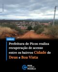 A Prefeitura de Picos iniciou a recuperação do acesso que interliga os bairros Cidade de Deus e Boa Vista. A ação está sendo executada em parceria pela Secretaria Municipal de Obras, Habitação e Urbanismo e pela Secretaria Municipal de Estradas e Rodagens.

De acordo com o secretário municipal de Obras, Habitação e Urbanismo, Marlon Bezerra, a demanda chegou à prefeitura por meio da própria população, que reivindicava melhorias no trecho utilizado diariamente pelos moradores.

“Estamos aqui no bairro Cidade de Deus, onde a população procurou a Prefeitura e solicitou esse serviço, que é a melhoria desse acesso que interliga o bairro Cidade de Deus ao bairro Boa Vista”, destacou o secretário.

A obra contempla a recuperação de aproximadamente 200 metros da via de acesso entre os dois bairros, com o objetivo de melhorar a mobilidade urbana e garantir mais segurança para motoristas e pedestres.

O secretário municipal de Estradas e Rodagens, Thiago Cortez, ressaltou que a intervenção representa uma resposta às demandas da comunidade.

“Estamos aqui hoje atendendo a reivindicação dos moradores do bairro Boa Vista e do bairro Cidade de Deus, fazendo a recuperação de 200 metros de acesso entre esses dois bairros”, afirmou.

Segundo a gestão municipal, a iniciativa integra o conjunto de ações voltadas para a melhoria da infraestrutura urbana e das condições de trafegabilidade em diferentes regiões do município.