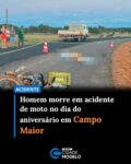 Um homem identificado como Lucas Wandame Carvalho Silva morreu no dia do próprio aniversário após um acidente nas proximidades da localidade Corredores, na zona rural de Campo Maior.

Segundo a Polícia Militar, Lucas conduzia uma motocicleta que colidiu com um caminhão na tarde de terça-feira (2). Ele não resistiu aos ferimentos e morreu ainda no local.

Equipes da Perícia Criminal e do Instituto Médico Legal (IML) foram acionadas para realizar os procedimentos periciais e a remoção do corpo.

Após a chegada do IML, os dois veículos envolvidos no acidente foram encaminhados à Delegacia de Polícia Civil para o registro da ocorrência e adoção das medidas cabíveis. Fonte: Cidade Verde