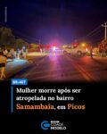 Uma idosa de 63 anos, identificada como Maria Valdenoura da Silva, morreu no início da noite desta quarta-feira (03) após um grave acidente de trânsito registrado na BR-407, na altura do bairro Samambaia, no perímetro urbano do município de Picos.

Segundo informações apuradas no local, Maria Valdenoura seguia em uma motocicleta Honda Pop 100, conduzida por uma filha, no sentido Picos-Geminiano, quando o veículo se envolveu em uma colisão com um carro modelo Fiat Strada, que também trafegava na mesma direção.

De acordo com relatos de populares, as duas mulheres teriam realizado uma manobra para deixar a rodovia no momento em que foram atingidas na traseira pelo automóvel. Com o impacto da colisão, Maria Valdenoura não resistiu aos ferimentos e morreu ainda no local do acidente, a poucos metros de sua residência, localizada no bairro Samambaia.

O filho da vítima relatou que a mãe retornava de uma sessão de pilates realizada no bairro Junco no momento do acidente.

A filha da vítima, cujo nome não foi divulgado, ficou ferida, recebeu atendimento do Serviço de Atendimento Móvel de Urgência (SAMU) e foi encaminhada ao Hospital Regional Justino Luz, em Picos.

Ainda conforme informações, o condutor do Fiat Strada não ficou ferido. O motorista, que não teve a identidade divulgada, seria morador da cidade de Geminiano. Quando equipes da Polícia Rodoviária Federal (PRF) chegaram ao local, ele já não se encontrava mais na cena do acidente.

A Polícia Rodoviária Federal, a Polícia Militar e a perícia do Instituto Médico Legal (IML) foram acionadas para realizar os procedimentos necessários.

Devido ao acidente, o trânsito ficou lento na BR-407, com uma das vias parcialmente interditada. Veículos de menor porte precisaram ser desviados por uma rua lateral à rodovia.