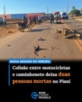 Duas pessoas morreram após um grave acidente envolvendo duas motocicletas e uma caminhonete na Avenida Ary Rocha, em Baixa Grande do Ribeiro, no Piauí.

As vítimas foram identificadas como Manoel Barros de Sousa, 72 anos, e Idelto de Moura Araújo, 73 anos. Uma terceira pessoa foi atendida com ferimentos. Com a força da colisão, as vítimas que estavam nas motocicletas foram arremessadas e morreram no local.

As motos ficaram destruídas na via. Não há informações sobre o que teria causado o acidente. Segundo o comandante da Companhia da PM de Baixa Grande do Ribeiro, tudo indica que tenha ocorrido uma imprudência.

A perícia foi acionada e deve determinar a real causa do acidente. O Instituto Médico Legal (IML) recolheu o corpo das vítimas. Fonte: Cidade Verde